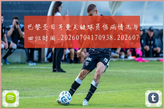 巴黎圣日耳曼关键球员伤病情况与回归时间_20260704170938_20260722154011