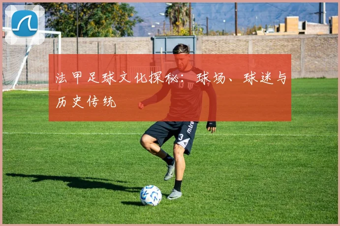 法甲足球文化探秘:球场、球迷与历史传统
