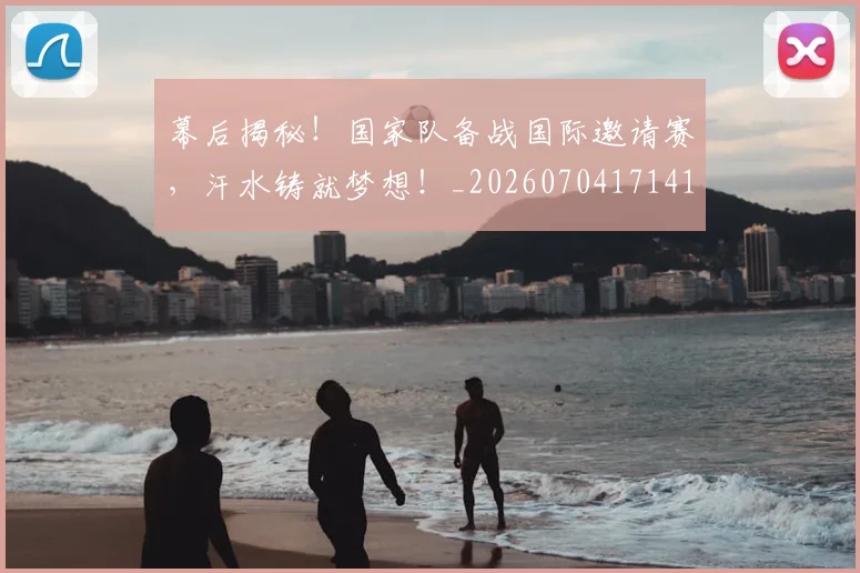 幕后揭秘！国家队备战国际邀请赛，汗水铸就梦想！_20260704171418