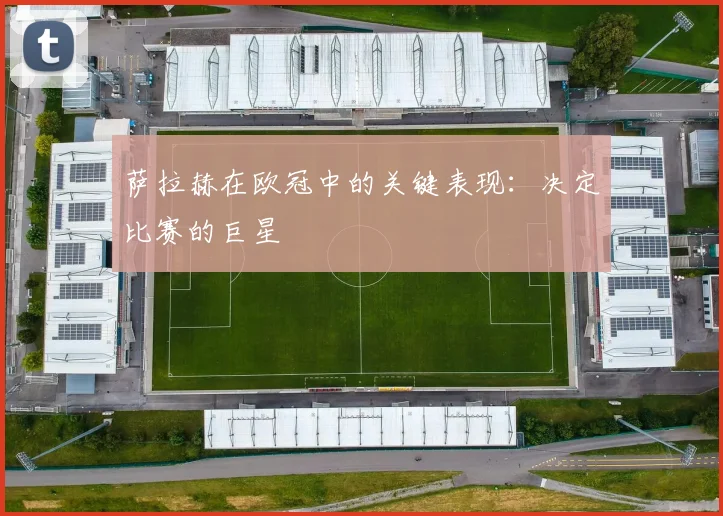 萨拉赫在欧冠中的关键表现:决定比赛的巨星
