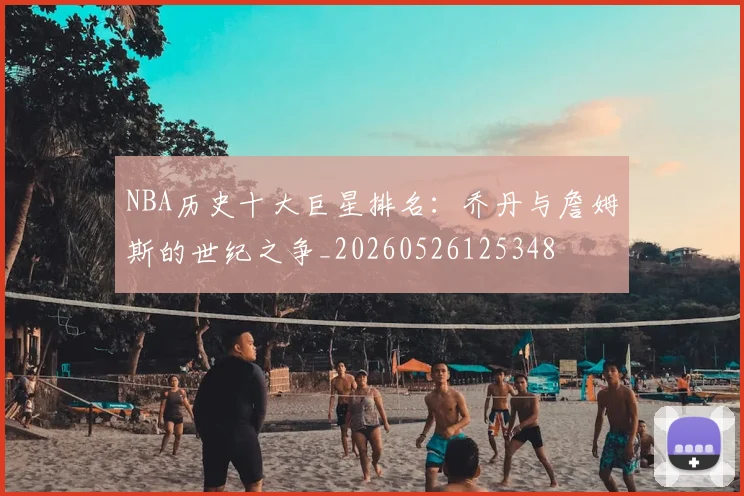 NBA历史十大巨星排名:乔丹与詹姆斯的世纪之争_20260526125348