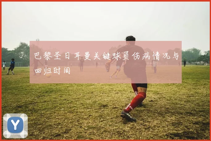 巴黎圣日耳曼关键球员伤病情况与回归时间
