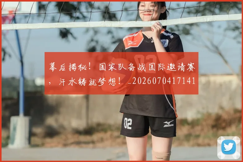 幕后揭秘！国家队备战国际邀请赛，汗水铸就梦想！_20260704171418