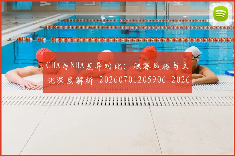 CBA与NBA差异对比：联赛风格与文化深度解析_20260701205906_20260712043153