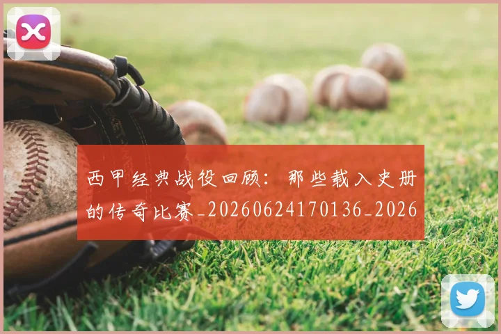 西甲经典战役回顾：那些载入史册的传奇比赛_20260624170136_20260710012605