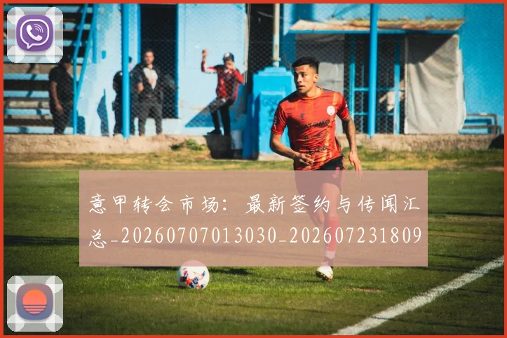 意甲转会市场：最新签约与传闻汇总_20260707013030_20260723180959