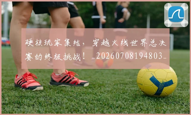 硬核玩家集结，穿越火线世界总决赛的终极挑战！_20260708194803_20260802164359