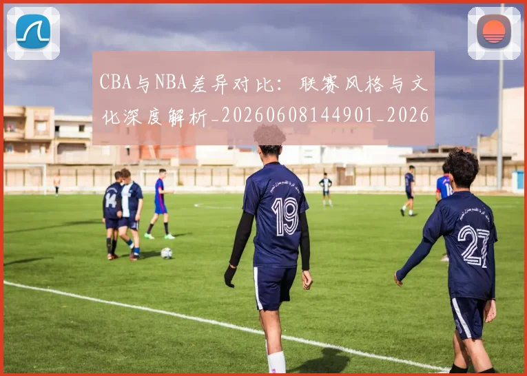 CBA与NBA差异对比：联赛风格与文化深度解析_20260608144901_20260712043151