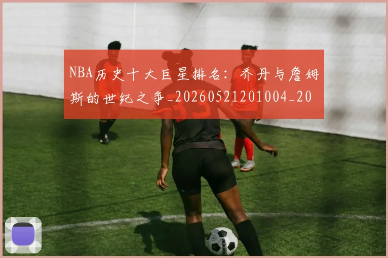 NBA历史十大巨星排名：乔丹与詹姆斯的世纪之争_20260521201004_20260714205712