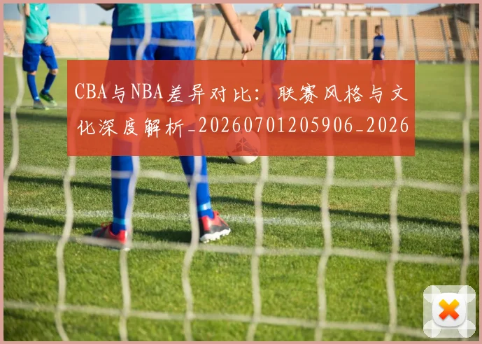 CBA与NBA差异对比:联赛风格与文化深度解析_20260701205906_20260712043153