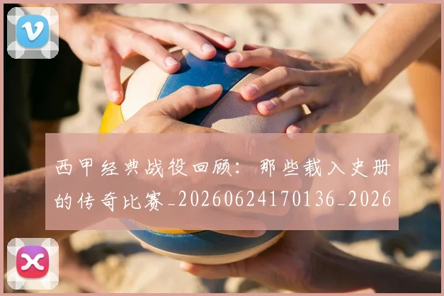 西甲经典战役回顾：那些载入史册的传奇比赛_20260624170136_20260710012605