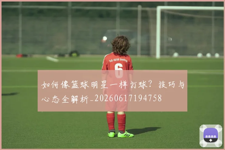 如何像篮球明星一样打球？技巧与心态全解析_20260617194758