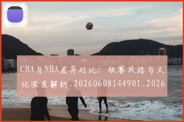 CBA与NBA差异对比:联赛风格与文化深度解析_20260608144901_20260712043151