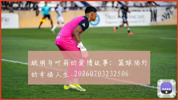 姚明与叶莉的爱情故事:篮球场外的幸福人生_20260703232506
