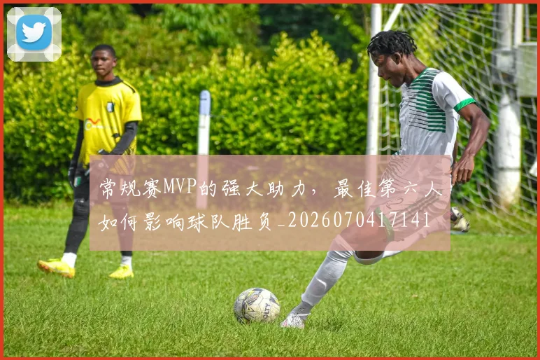 常规赛MVP的强大助力，最佳第六人如何影响球队胜负_20260704171416