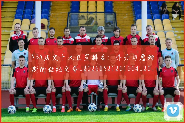 NBA历史十大巨星排名:乔丹与詹姆斯的世纪之争_20260521201004_20260714205712