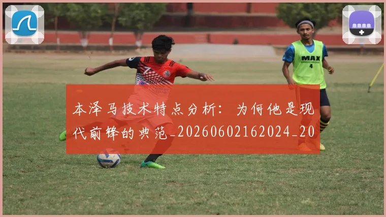 本泽马技术特点分析：为何他是现代前锋的典范_20260602162024_20260707021831