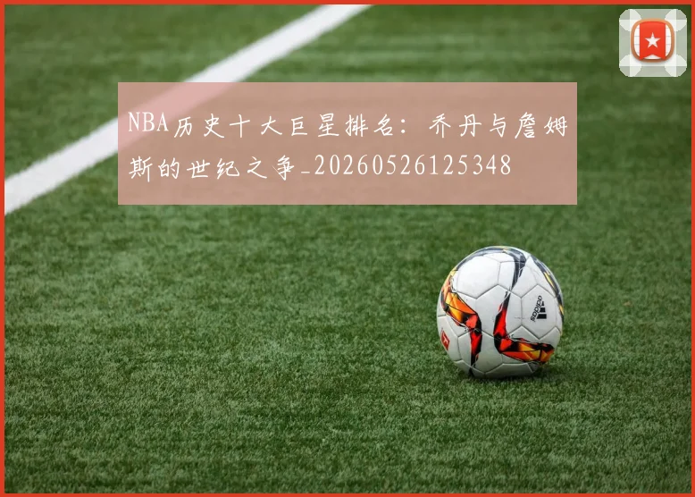 NBA历史十大巨星排名：乔丹与詹姆斯的世纪之争_20260526125348