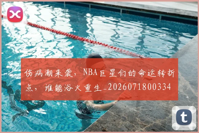 伤病潮来袭，NBA巨星们的命运转折点，谁能浴火重生_20260718003341