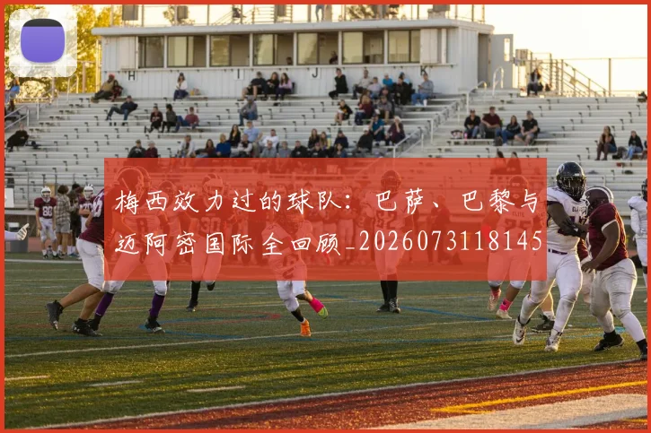 梅西效力过的球队：巴萨、巴黎与迈阿密国际全回顾_20260731181453