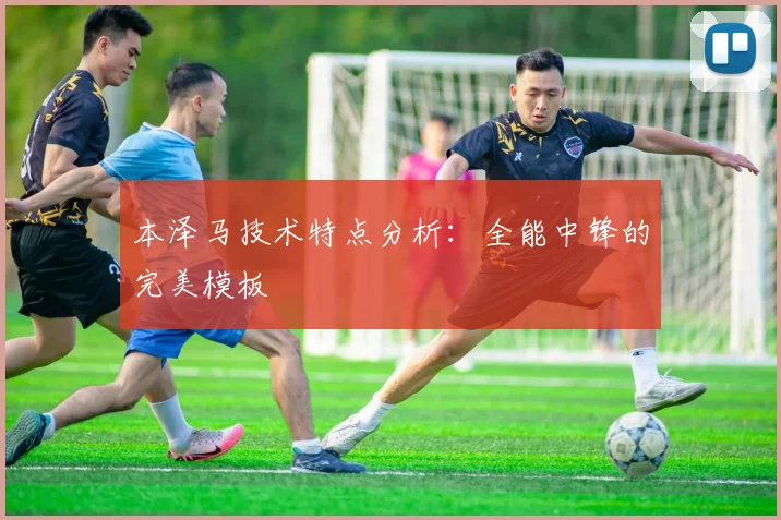 本泽马技术特点分析:全能中锋的完美模板
