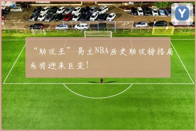 “助攻王”易主NBA历史助攻榜格局或将迎来巨变！