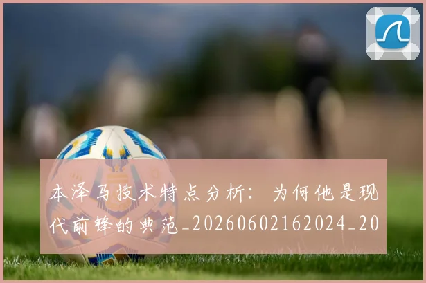 本泽马技术特点分析：为何他是现代前锋的典范_20260602162024_20260707021831