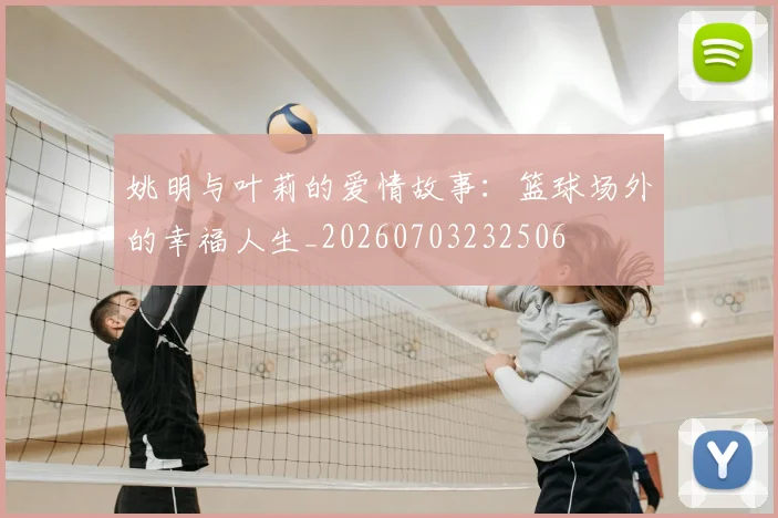 姚明与叶莉的爱情故事：篮球场外的幸福人生_20260703232506