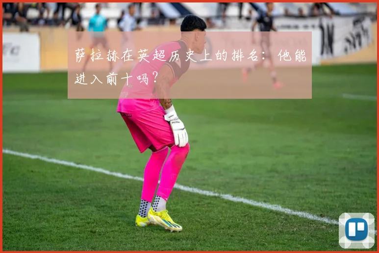 萨拉赫在英超历史上的排名：他能进入前十吗？