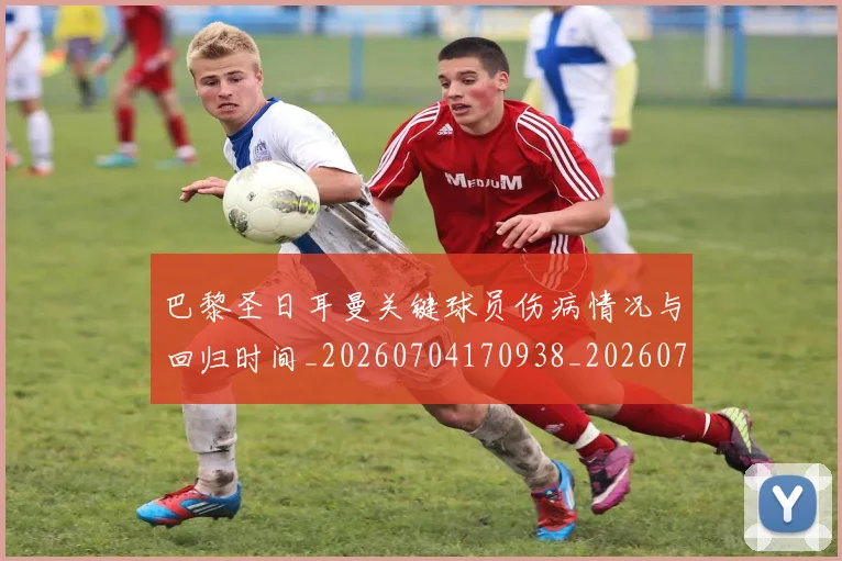 巴黎圣日耳曼关键球员伤病情况与回归时间_20260704170938_20260722154011