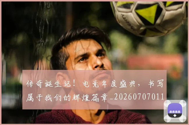 传奇诞生记！电竞年度盛典，书写属于我们的辉煌篇章_20260707011724